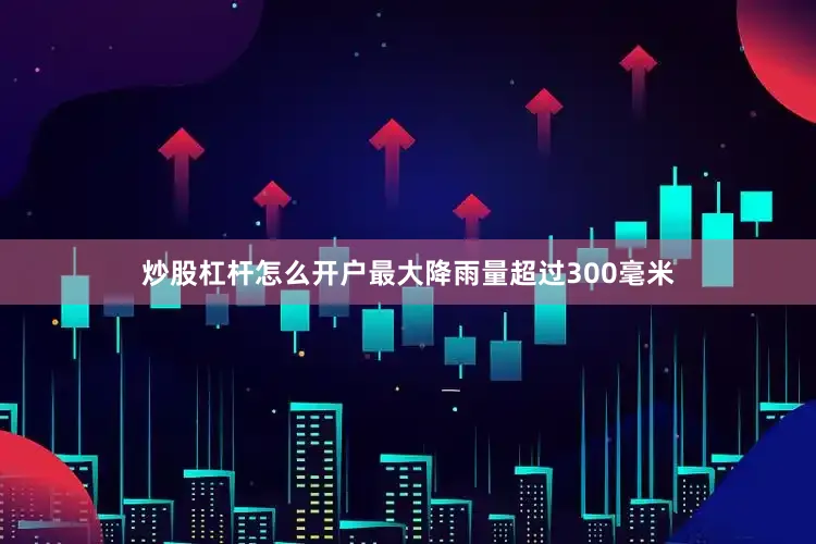 炒股杠杆怎么开户最大降雨量超过300毫米