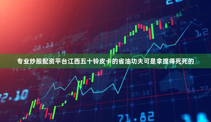 专业炒股配资平台江西五十铃皮卡的省油功夫可是拿捏得死死的