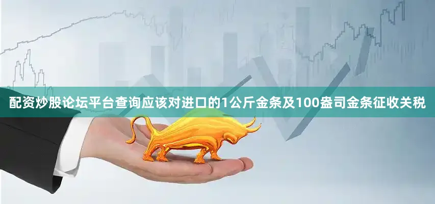 配资炒股论坛平台查询应该对进口的1公斤金条及100盎司金条征收关税