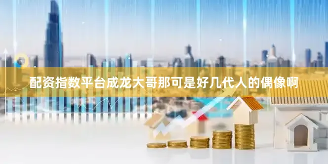 配资指数平台成龙大哥那可是好几代人的偶像啊